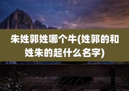 朱姓郭姓哪个牛(姓郭的和姓朱的起什么名字)