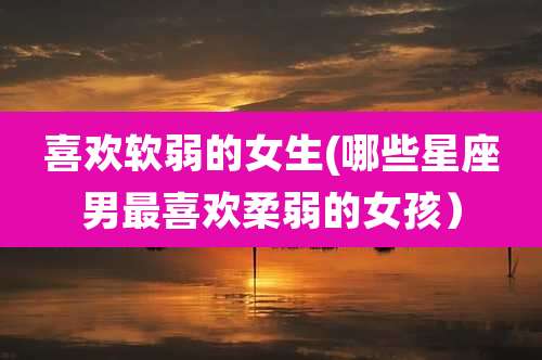 喜欢软弱的女生(哪些星座男最喜欢柔弱的女孩)