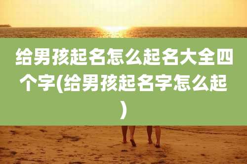 给男孩起名怎么起名大全四个字(给男孩起名字怎么起)