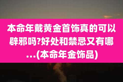本命年戴黄金首饰真的可以辟邪吗?好处和禁忌又有哪...(本命年金饰品)
