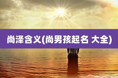 尚泽含义(尚男孩起名 大全)