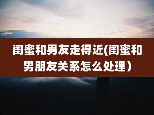 闺蜜和男友走得近(闺蜜和男朋友关系怎么处理）