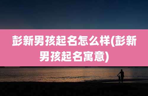 彭新男孩起名怎么样(彭新男孩起名寓意)