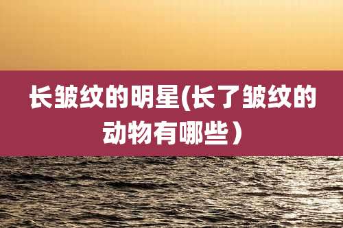 长皱纹的明星(长了皱纹的动物有哪些)