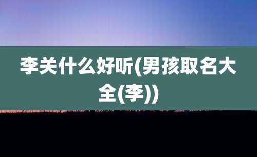 李关什么好听(男孩取名大全(李))