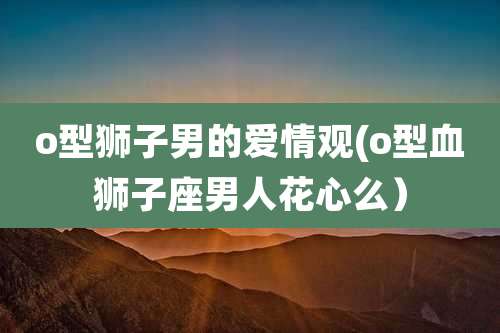 o型狮子男的爱情观(o型血狮子座男人花心么)