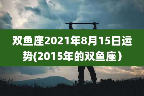 双鱼座2021年8月15日运势(2015年的双鱼座)