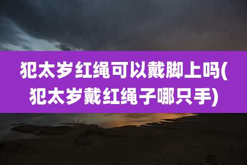 犯太岁红绳可以戴脚上吗(犯太岁戴红绳子哪只手)