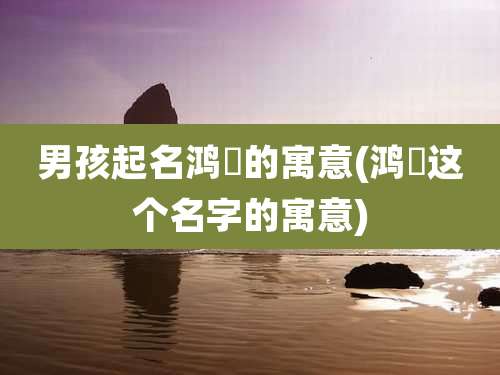 男孩起名鸿喆的寓意(鸿喆这个名字的寓意)