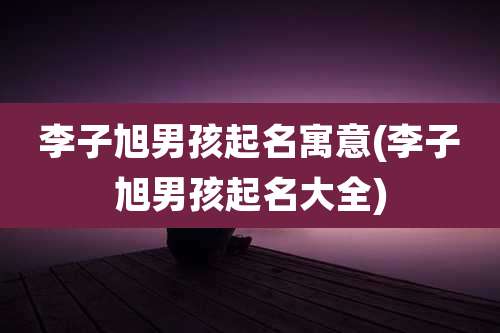 李子旭男孩起名寓意(李子旭男孩起名大全)