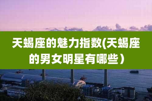 天蝎座的魅力指数(天蝎座的男女明星有哪些)