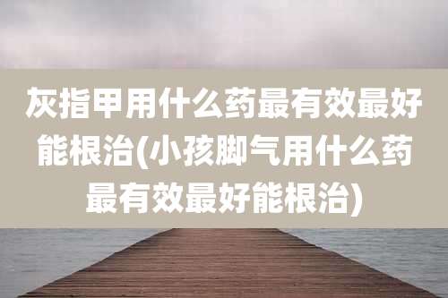 灰指甲用什么药最有效最好能根治(小孩脚气用什么药最有效最好能根治)
