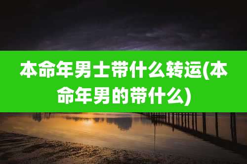 本命年男士带什么转运(本命年男的带什么)