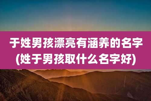 于姓男孩漂亮有涵养的名字(姓于男孩取什么名字好)