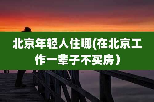 北京年轻人住哪(在北京工作一辈子不买房)