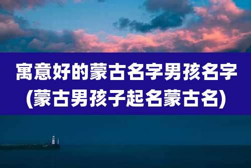 寓意好的蒙古名字男孩名字(蒙古男孩子起名蒙古名)