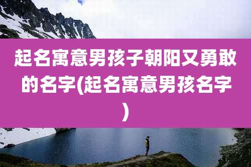 起名寓意男孩子朝阳又勇敢的名字(起名寓意男孩名字)