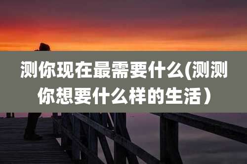 测你现在最需要什么(测测你想要什么样的生活)