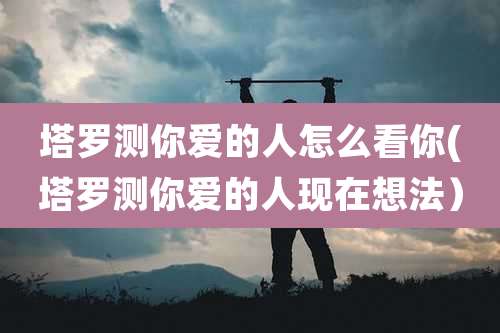 塔罗测你爱的人怎么看你(塔罗测你爱的人现在想法）