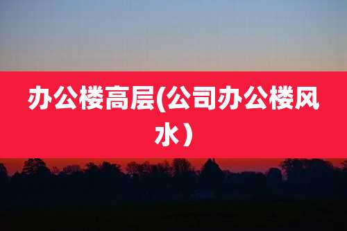 办公楼高层(公司办公楼风水）