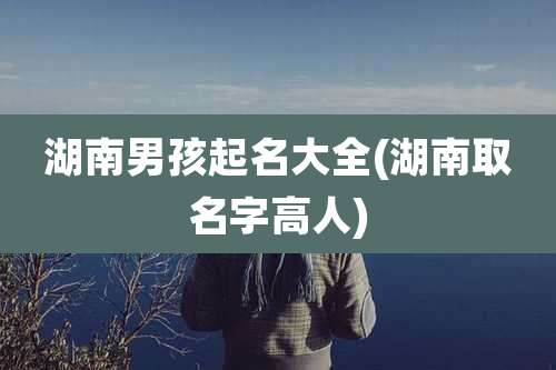 湖南男孩起名大全(湖南取名字高人)