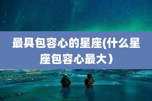 最具包容心的星座(什么星座包容心最大）