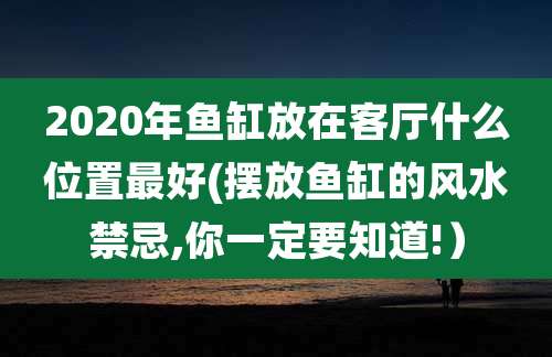 2020年鱼缸放在客厅什么位置最好(摆放鱼缸的风水禁忌,你一定要知道!)