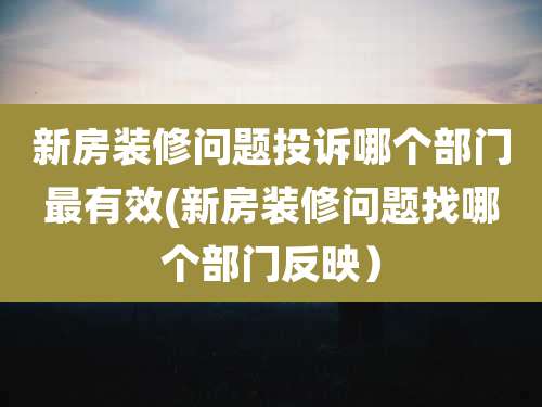 新房装修问题投诉哪个部门最有效(新房装修问题找哪个部门反映）