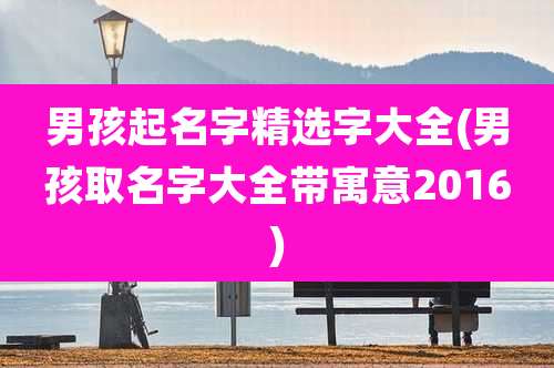 男孩起名字精选字大全(男孩取名字大全带寓意2016)