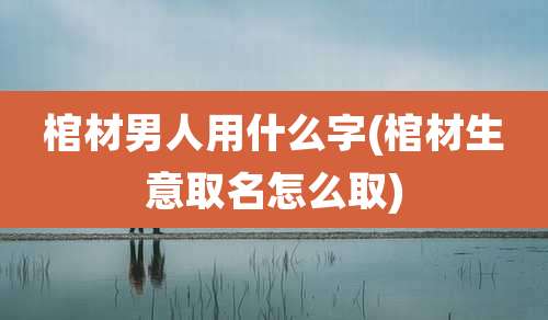 棺材男人用什么字(棺材生意取名怎么取)