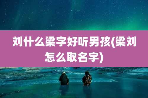 刘什么梁字好听男孩(梁刘怎么取名字)
