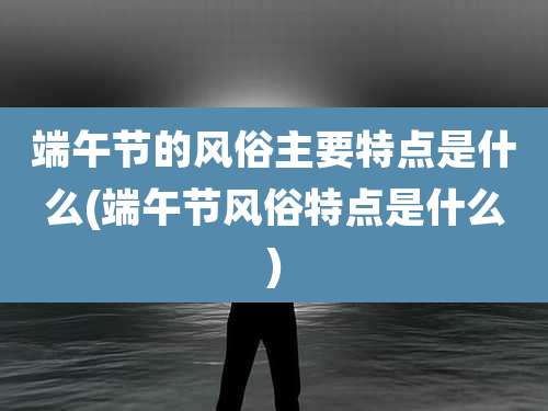 端午节的风俗主要特点是什么(端午节风俗特点是什么)
