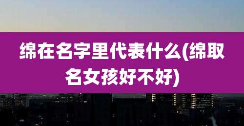 绵在名字里代表什么(绵取名女孩好不好)