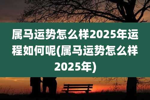 属马运势怎么样2025年运程如何呢(属马运势怎么样2025年)