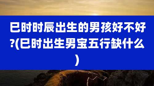 巳时时辰出生的男孩好不好?(巳时出生男宝五行缺什么)