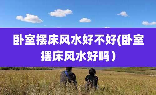 卧室摆床风水好不好(卧室摆床风水好吗)