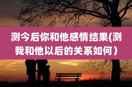 测今后你和他感情结果(测我和他以后的关系如何)