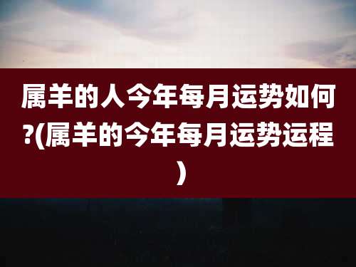 属羊的人今年每月运势如何?(属羊的今年每月运势运程）