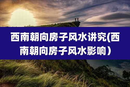 西南朝向房子风水讲究(西南朝向房子风水影响)
