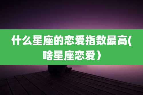 什么星座的恋爱指数最高(啥星座恋爱）
