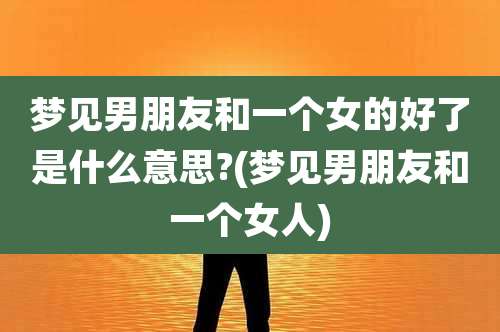 梦见男朋友和一个女的好了是什么意思?(梦见男朋友和一个女人)