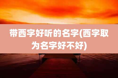 带西字好听的名字(西字取为名字好不好)