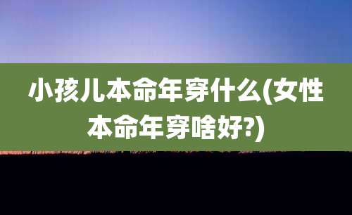 小孩儿本命年穿什么(女性本命年穿啥好?)