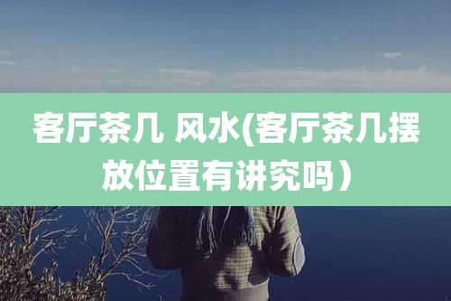 客厅茶几 风水(客厅茶几摆放位置有讲究吗）