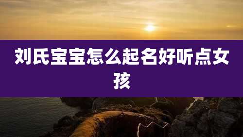 刘氏宝宝怎么起名好听点女孩