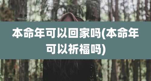 本命年可以回家吗(本命年可以祈福吗)