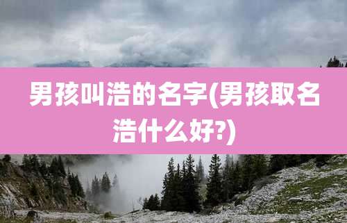 男孩叫浩的名字(男孩取名浩什么好?)