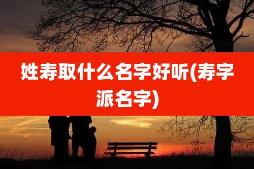 姓寿取什么名字好听(寿字派名字)