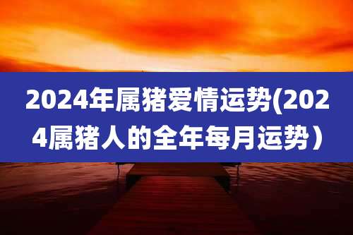 2024年属猪爱情运势(2024属猪人的全年每月运势)