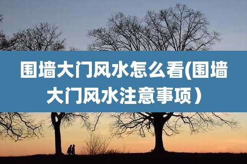 围墙大门风水怎么看(围墙大门风水注意事项)